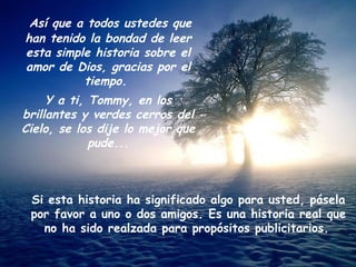 Así que a todos ustedes que han tenido la bondad de leer esta simple historia sobre el amor de Dios, gracias por el tiempo.  Y a ti, Tommy, en los brillantes y verdes cerros del Cielo, se los dije lo mejor que pude... Si esta historia ha significado algo para usted, pásela por favor a uno o dos amigos. Es una historia real que no ha sido realzada para propósitos publicitarios.   