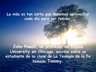 La vida es tan corta que debemos aprovechar cada día para ser felices. John Powell, un profesor de Loyola University en Chicago , escribe sobre un estudiante de su clase de La Teología de la Fe llamado  Tommy. 
