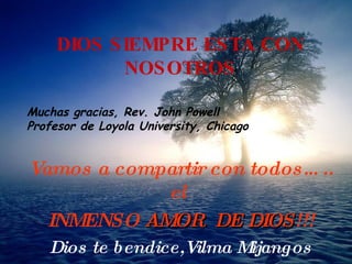 DIOS SIEMPRE ESTA CON NOSOTROS Muchas gracias, Rev. John Powell Profesor de Loyola University, Chicago   Vamos a compartir  con todos….. el   INMENSO  AMOR  DE D IO S !!! Dios te bendice,Vilma Mijangos 