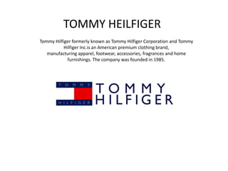 TOMMY HEILFIGER
Tommy Hilfiger formerly known as Tommy Hilfiger Corporation and Tommy
Hilfiger Inc.is an American premium clothing brand,
manufacturing apparel, footwear, accessories, fragrances and home
furnishings. The company was founded in 1985.
 