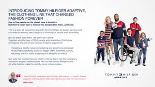 One in five people on the planet have a disability.
But there’s never been a fashion line designed for them…until now.
This is a story of our partnership with Tommy Hilfiger to design, develop and
co-create an entirely new category of clothing for people with disabilities.
But we didn’t stop there. We didn’t do it alone.
Together with the help of 1500 people with disabilities (PWDs) we
reimagined the end-to-end clothes shopping experience:
• Creating a totally inclusive marketing and advertising campaign
• Ensuring accessibility across all stages of the customer journey
• Building the first Alexa shopping skill designed for PWDs
Our work has transformed our client’s internal team into the company’s
innovation engine, breathing new life into the Tommy Hilfiger brand.
All while helping make the world a more inclusive place.
INTRODUCING TOMMY HILFIGER ADAPTIVE,
THE CLOTHING LINE THAT CHANGED
FASHION FOREVER
I have firsthand experience with children with autism ... I couldn’t believe 
(adaptive clothing) hadn’t been done before, so I said, ‘we have to do it.’ 
 