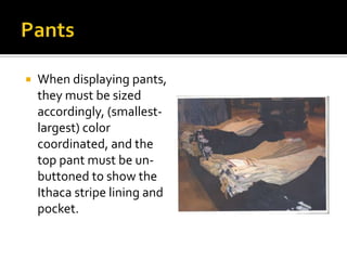 PantsWhen displaying pants, they must be sized accordingly, (smallest-largest) color coordinated, and the top pant must be un-buttoned to show the Ithaca stripe lining and pocket.  