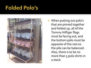 Folded Polo’sWhen putting out polo's that are pinned together and folded up, all of the Tommy Hilfiger flags must be facing out, and the bottom polo must be opposite of the rest so the pile can be balanced.  Also, there is to be no more than 5 polo shirts in a stack.  