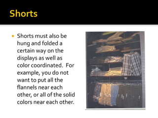 ShortsShorts must also be hung and folded a certain way on the displays as well as color coordinated.  For example, you do not want to put all the flannels near each other, or all of the solid colors near each other.  