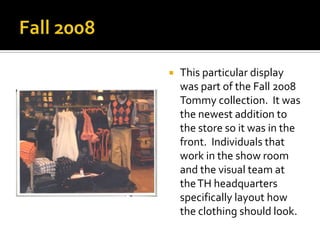 Fall 2008This particular display was part of the Fall 2008 Tommy collection.  It was the newest addition to the store so it was in the front.  Individuals that work in the show room and the visual team at the TH headquarters specifically layout how the clothing should look. 