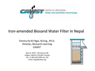 Iron-amended Biosand Water Filter in Nepal

     Tommy Ka Kit Ngai, M.Eng., Ph.D.
       Director, Research Learning
                 CAWST

           Bay 12, 2916 – 5th Avenue NE
          Calgary, Alberta T2A 6K4, Canada
           Tel: +1-403-243-3285 ext. 225
              Email: tngai@cawst.org
 