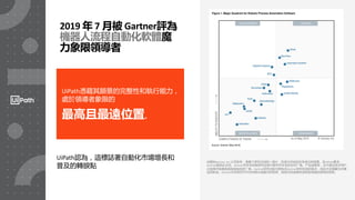 32
UiPath憑藉其願景的完整性和執行能力，
處於領導者象限的
最高且最遠位置。
2019 年 7 月被 Gartner評為
機器人流程自動化軟體魔
力象限領導者
此图由Gartner, Inc.公司发布，是整个研究文档的一部分，在进行评估时应考虑文档背景。应UiPath要求，
Gartner提供此文档。Gartner并非支持其研究出版刊物中所涉及的任何厂商、产品或服务，也不建议技术用户
只选择评级最高或其他指名的厂商。Gartner研究出版刊物包含Gartner研究机构的观点，因此不应理解为对事
实的陈述。Gartner对本研究不作任何明示或暗示的担保，包括任何适销性或特定用途的适用性担保。
UiPath認為，這標誌著自動化市場增長和
普及的轉捩點
 