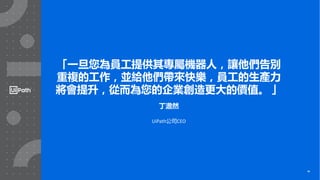 34
「一旦您為員工提供其專屬機器人，讓他們告別
重複的工作，並給他們帶來快樂，員工的生產力
將會提升，從而為您的企業創造更大的價值。 」
丁澹然
UiPath公司CEO
34
 