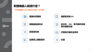 7
連接至系統 API
移動檔與資料夾
打開電子郵件及附件
計算
登錄任何應用
從文件、PDF、電子郵件和表
單中提取內容
讀寫資料庫
從網頁上獲取資料
軟體機器人能做什麼？
下面是機器人可以輕鬆完成的一些任務
 
