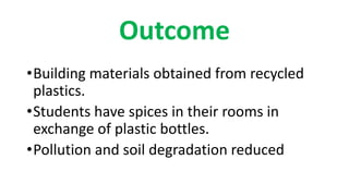 Outcome
•Building materials obtained from recycled
plastics.
•Students have spices in their rooms in
exchange of plastic bottles.
•Pollution and soil degradation reduced
 