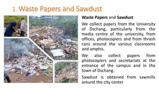 1. Waste Papers and Sawdust
Waste Papers and Sawdust
We collect papers from the University
of Dschang, particularly from the
media centre of the university, from
offices, photocopiers and from thrash
cans around the various classrooms
and amphis.
We also collect papers from
photocopiers and secretariats at the
entrance of the campus and in the
town of Dschang.
Sawdust is obtained from sawmills
around the city center
 
