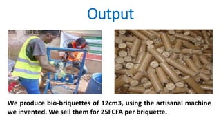 Output
We produce bio-briquettes of 12cm3, using the artisanal machine
we invented. We sell them for 25FCFA per briquette.
 