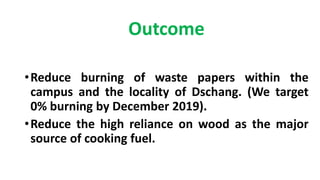Outcome
•Reduce burning of waste papers within the
campus and the locality of Dschang. (We target
0% burning by December 2019).
•Reduce the high reliance on wood as the major
source of cooking fuel.
 