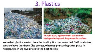 3. Plastics
In April 2014, a government ban on non-
biodegradable plastic bags came into effect.
We collect plastics wastes from the locality. Our users uses bulk SMS to alert us.
We also have the Green Cite project, whereby pre-sorting takes place in
hostels, which we give prizes to the best hostels
 