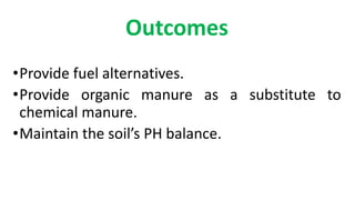 Outcomes
•Provide fuel alternatives.
•Provide organic manure as a substitute to
chemical manure.
•Maintain the soil’s PH b...