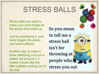 STRESS BALLS
Stress balls are used to
make your mind forget all
the stress that builds up.
Just by squeezing it, your
mind forgets the stress
you have suffered.
Another way to make it
more satisfying is to put a
plastic net around it, it
makes it looks like tiny
little bubbles coming out of
the ball.
 