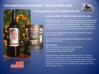 2014 NEVER QUIT CHALLENGE –TRIBUTE WINE LABEL 
Commemorating IC1 THOMAS RETZER 
ARDAVAN WINERY PRESENTS-TOMMY RETZER LABEL 
Celebrating the life of IC1 Thomas Retzer with a private label blend of California’s finest! The Never Quit Challenge will have this wine available in his honor at our fundraising stops. Come check out Tommy’s label at the Veterans Hall in Morro Bay on September 7th for the launch of this amazing tribute representing a great Patriot! 
This is a family tribute wine in honor of their beloved husband, father, son and brother. 
The wine comes in several distinct varietal selections and is a California grown wine. 
About Tommy 
Interior Communications Electrician First Class (SEAL) Thomas Eugene Retzer, United States Navy Loving Husband Beloved Son and Father IC1 (SEAL) Thomas E. Retzer was born March 10, 1973, in Lancaster, 
California. He attended San Diego State University before enlisting in 
the United States Navy May 10, 1993. Thomas was supporting Operation 
Enduring Freedom when he was mortally wounded after his convoy 
made contact with enemy forces outside Gardez, Afghanistan, June 25, 2003. During his service 
