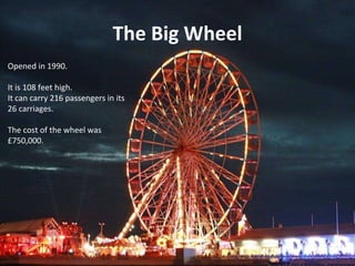 The Big Wheel Opened in 1990. It is 108 feet high. It can carry 216 passengers in its 26 carriages. The cost of the wheel was ?750,000. 