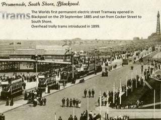 The Worlds first permanent electric street Tramway opened in Blackpool on the 29 September 1885 and ran from Cocker Street to South Shore. Overhead trolly trams introduced in 1899. 