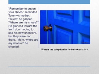 What is the complication in the story so far?
“Remember to put on
your shoes,” reminded
Tommy’s mother.
“Yikes!” he gasped.
“Where are my shoes?”
He glanced toward the
front door hoping to
see his new sneakers,
but they were not
there. “Mom, where are
my shoes?!” he
shouted.
 
