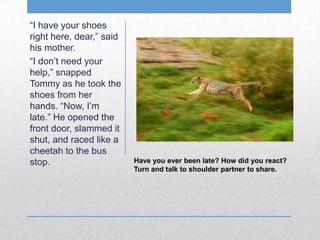 Have you ever been late? How did you react?
Turn and talk to shoulder partner to share.
“I have your shoes
right here, dear,” said
his mother.
“I don’t need your
help,” snapped
Tommy as he took the
shoes from her
hands. “Now, I’m
late.” He opened the
front door, slammed it
shut, and raced like a
cheetah to the bus
stop.
 