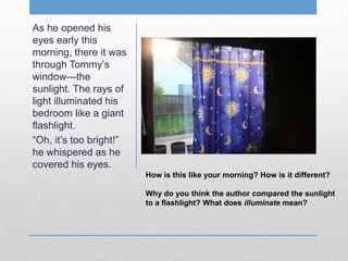 As he opened his
eyes early this
morning, there it was
through Tommy’s
window---the
sunlight. The rays of
light illuminated his
bedroom like a giant
flashlight.
“Oh, it’s too bright!”
he whispered as he
covered his eyes.
How is this like your morning? How is it different?
Why do you think the author compared the sunlight
to a flashlight? What does illuminate mean?
 