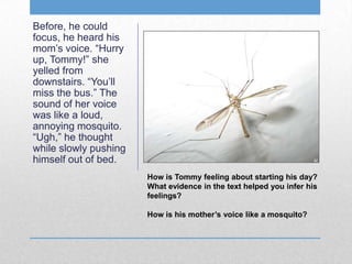 Before, he could
focus, he heard his
mom’s voice. “Hurry
up, Tommy!” she
yelled from
downstairs. “You’ll
miss the bus.” The
sound of her voice
was like a loud,
annoying mosquito.
“Ugh,” he thought
while slowly pushing
himself out of bed.
How is Tommy feeling about starting his day?
What evidence in the text helped you infer his
feelings?
How is his mother’s voice like a mosquito?
 