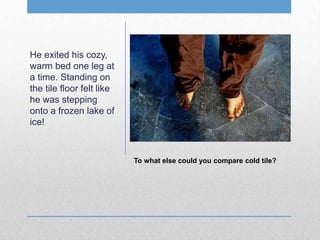 He exited his cozy,
warm bed one leg at
a time. Standing on
the tile floor felt like
he was stepping
onto a frozen lake of
ice!
To what else could you compare cold tile?
 