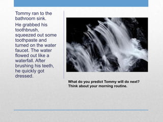Tommy ran to the
bathroom sink.
He grabbed his
toothbrush,
squeezed out some
toothpaste and
turned on the water
faucet. The water
flowed out like a
waterfall. After
brushing his teeth,
he quickly got
dressed.
What do you predict Tommy will do next?
Think about your morning routine.
 