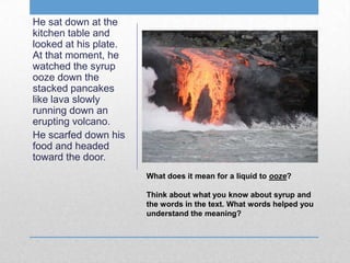What does it mean for a liquid to ooze?
Think about what you know about syrup and
the words in the text. What words helped you
understand the meaning?
He sat down at the
kitchen table and
looked at his plate.
At that moment, he
watched the syrup
ooze down the
stacked pancakes
like lava slowly
running down an
erupting volcano.
He scarfed down his
food and headed
toward the door.
 