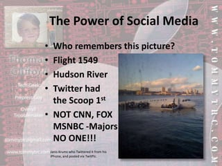 The Power of Social MediaWho remembers this picture?Flight 1549Hudson RiverTwitter had the Scoop 1stNOT CNN, FOXMSNBC -MajorsNO ONE!!!Janis Krums who Twittered it from his iPhone, and posted via TwitPic.