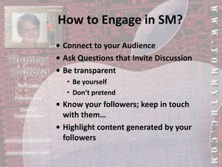 How to Engage in SM?•	Connect to your Audience•	Ask Questions that Invite Discussion•	Be transparentBe yourselfDon’t pretend•	Know your followers; keep in touch with them…•	Highlight content generated by your followers