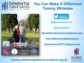 You Can Make A Difference
Tommy Whitelaw
dementiacarervoices.wordpress.com
www.alliance-scotland.org.uk
tommyontour2011.blogspot.com
tommy.whitelaw@alliance-scotland.org.uk
@dementiacarervo
@tommyNtour
 