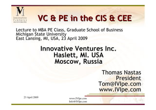 VC & PE in the CIS & CEE
Lecture to MBA PE Class, Graduate School of Business
Michigan State University
East Lansing, MI, USA, 23 April 2009

                   Innovative Ventures Inc.
                       Haslett, MI. USA
                       Moscow, Russia
                                             Thomas Nastas
                                                 President
                                            Tom@IVIpe.com
                                            www.IVIpe.com
   23 April 2009           www.IVIpe.com
                           Info@IVIpe.com
 