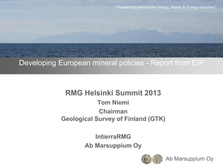 Ab Marsuppium Oy
“Outstanding services for Mining, Metals & Energy industries”
Developing European mineral policies - Report from EIP
RMG Helsinki Summit 2013
Tom Niemi
Chairman
Geological Survey of Finland (GTK)
IntierraRMG
Ab Marsuppium Oy
 