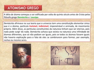 Demócrito afirmava na sua teoria que o universo tem uma constituição elementar única que é o átomo, partícula  invisível ,  indivisível , impenetrável e animada, de movimento próprio.  Além disso, as partículas constituintes da natureza tinham que ser eternas, pois nada pode surgir do nada. Demócrito achava que existia na natureza uma infinidade de átomos diferentes, que só não podiam ser iguais, pois se todos os átomos fossem iguais não haveria explicação para o fato de eles se combinarem para formar, por exemplo, rochas ou mesmo seres. A  idéia de átomo  começou a ser edificada por volta do quinto século antes de Cristo pelos filósofo grego  Demócrito   e  Leucipo .  ATOMISMO GREGO 
