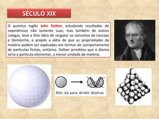 O quimico inglês  John Dalton , estudando resultados de experiências não somente suas, mas também de outros colegas, teve a feliz idéia de resgatar os conceitos de Leucipo e Demócrito, e propôs a idéia de que as propriedades da matéria podem ser explicadas em termos de comportamento de partículas finitas, unitárias. Dalton acreditou que o átomo seria a partícula elementar, a menor unidade de matéria.  SÉCULO XIX 