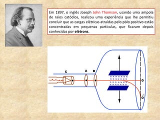 Em 1897, o inglês Joseph  John Thomson , usando uma ampola de raios catódios, realizou uma experiência que lhe permitiu concluir que as cargas elétricas atraídas pelo pólo positivo estão concentradas em pequenas partículas, que ficaram depois conhecidas por  elétrons .  