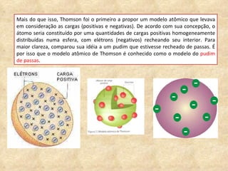 Mais do que isso, Thomson foi o primeiro a propor um modelo atômico que levava em consideração as cargas (positivas e negativas). De acordo com sua concepção, o átomo seria constituído por uma quantidades de cargas positivas homogeneamente distribuídas numa esfera, com elétrons (negativos) recheando seu interior. Para maior clareza, comparou sua idéia a um pudim que estivesse recheado de passas. É por isso que o modelo atômico de Thomson é conhecido como o modelo do  pudim de passas . 