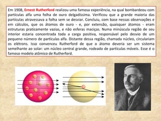 Em 1908,  Ernest Rutherford  realizou uma famosa experiência, na qual bombardeou com partículas alfa uma folha de ouro delgadíssima. Verificou que a grande maioria das partículas atravessava a folha sem se desviar. Concluiu, com base nessas observações e em cálculos, que os átomos de ouro - e, por extensão, quaisquer átomos - eram estruturas praticamente vazias, e não esferas maciças. Numa minúscula região de seu interior estaria concentrada toda a carga positiva, responsável pelo desvio de um pequeno número de partículas alfa. Distante dessa região, chamada núcleo, circulariam os elétrons. Isso convenceu Rutherford de que o átomo deveria ser um sistema semelhante ao solar: um núcleo central grande, rodeado de partículas móveis. Esse é o famoso modelo atômico de Rutherford. 