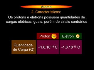 Átomo
                2. Características:
 Os prótons e elétrons possuem quantidades de
cargas elétricas iguais, porém de sinais contrários



                             +
                     Próton (P)             -
                                   Elétron (e)

    Quantidade
                    +1,6.10-19 C   -1,6.10-19 C
    de Carga (Q)
 