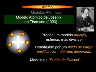 Átomo
                Modelos Atômicos
        Modelo Atômico de Joseph
          John Thomson (1903)




+
    -        -             Propôs um modelo maciço,
                             esférico, mas divisível.
                 -
-
                       Constituído por um fluido de carga
         -              positiva, com elétrons dispersos.

                     Modelo do “Pudim de Passas”.
 