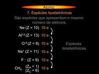 Átomo
      7. Espécies Isoeletrônicas
São espécies que apresentam o mesmo
         número de elétrons.
  Ne (Z = 10) 10 e
  Al+3 (Z = 13) 10 e

   O-2 (Z = 8) 10 e       Espécies
                        Isoeletrônicas
 Na+ (Z = 11) 10 e

   F - (Z = 9) 10 e

CH4   (ZH = 1) 10 e
      (ZC = 6)
 