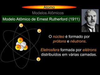 Átomo
                Modelos Atômicos
Modelo Atômico de Ernest Rutherford (1911)
         -
                   -
                           O núcleo é formado por
        +                    prótons e nêutrons.
       + +             Eletrosfera formada por elétrons
                       distribuídos em várias camadas.
                   -
 