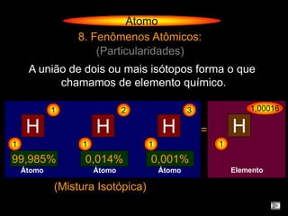 Átomo
                8. Fenômenos Atômicos:
                    (Particularidades)
     A união de dois ou mais isótopos forma o que
           chamamos de elemento químico.

            1                2                3               1,00016

     H               H                H           =       H
1                1                1                   1

99,985%           0,014%          0,001%
    Átomo            Átomo            Átomo               Elemento

            (Mistura Isotópica)
 