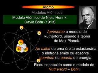 Átomo
          Modelos Atômicos
Modelo Atômico de Niels Henrik
      David Bohr (1913)
    -
                   Aprimorou o modelo de
              -
                  Rutherford, usando a teoria
                       de Max Planck.
   +
  + +       Ao saltar de uma órbita estacionária
               o elétrons emite ou absorve
              quantum ou quanta de energia.
              -
            Ficou conhecido como o modelo de
                    Rutherford – Bohr.
 
