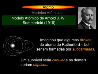 Átomo
          Modelos Atômicos
Modelo Atômico de Arnold J. W.
     Sommerfeld (1916)



                Imaginou que algumas órbitas
                do átomo de Rutherford – bohr
              seriam formadas por subcamadas.

     Um subnível seria circular e os demais
     seriam elípticos.
 