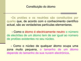 Constituição do átomo 
-Os protões e os neutrões são constituídos por 
quarks que, de acordo com o conhecimento científico 
actual, são as verdadeiras partículas elementares. 
- Como o átomo é electricamente neutro o número 
de electrões de um átomo tem de ser igual ao número 
de protões existentes no seu núcleo. 
- Como o núcleo de qualquer átomo ocupa uma 
zona muito pequena, o tamanho de um átomo 
depende do tamanho da sua nuvem electrónica. 
 
