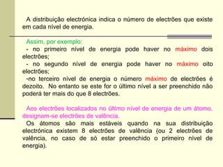 A distribuição electrónica indica o número de electrões que existe 
em cada nível de energia. 
Assim, por exemplo: 
- no primeiro nível de energia pode haver no máximo dois 
electrões; 
- no segundo nível de energia pode haver no máximo oito 
electrões; 
-no terceiro nível de energia o número máximo de electrões é 
dezoito. No entanto se este for o último nível a ser preenchido não 
poderá ter mais do que 8 electrões. 
Aos electrões localizados no último nível de energia de um átomo, 
designam-se electrões de valência. 
Os átomos são mais estáveis quando na sua distribuição 
electrónica existem 8 electrões de valência (ou 2 electrões de 
valência, no caso de só estar preenchido o primeiro nível de 
energia). 
 