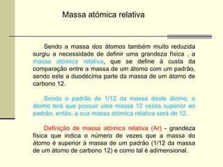 Massa atómica relativa 
Sendo a massa dos átomos também muito reduzida 
surgiu a necessidade de definir uma grandeza física , a 
massa atómica relativa, que se define à custa da 
comparação entre a massa de um átomo com um padrão, 
sendo este a duodécima parte da massa de um átomo de 
carbono 12. 
Sendo o padrão de 1/12 da massa deste átomo, o 
átomo terá que possuir uma massa 12 vezes superior ao 
padrão, então, a sua massa atómica relativa será de 12. 
Definição de massa atómica relativa (Ar) - grandeza 
física que indica o número de vezes que a massa do 
átomo é superior à massa de um padrão (1/12 da massa 
de um átomo de carbono 12) e como tal é adimensional. 
 